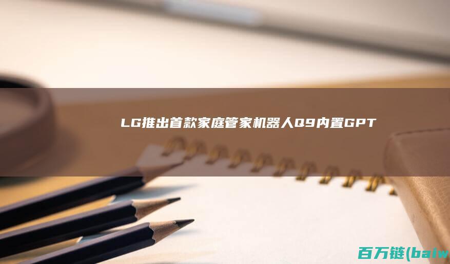 LG推出首款家庭管家机器人“Q9”内置GPT-4Omni-手机中国